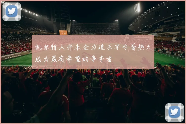 凯尔特人并未全力追求字母哥热火成为最有希望的争夺者
