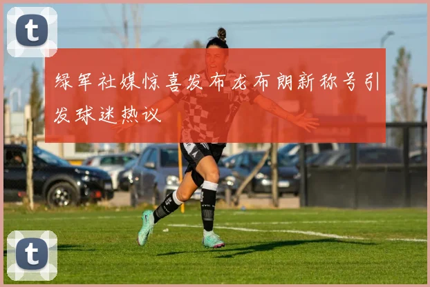 绿军社媒惊喜发布龙布朗新称号引发球迷热议