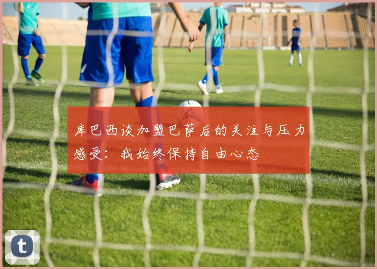 库巴西谈加盟巴萨后的关注与压力感受：我始终保持自由心态