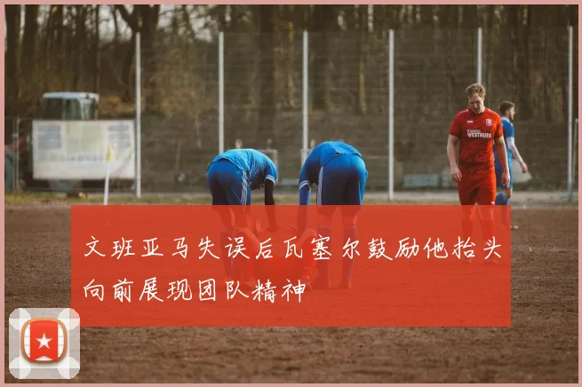 文班亚马失误后瓦塞尔鼓励他抬头向前展现团队精神