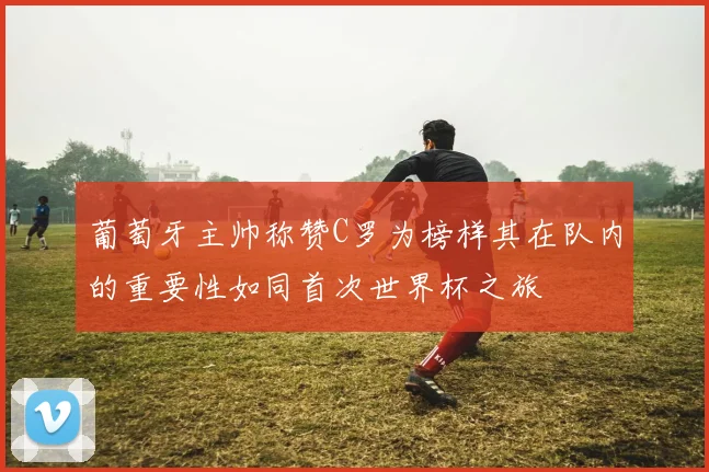 葡萄牙主帅称赞C罗为榜样其在队内的重要性如同首次世界杯之旅