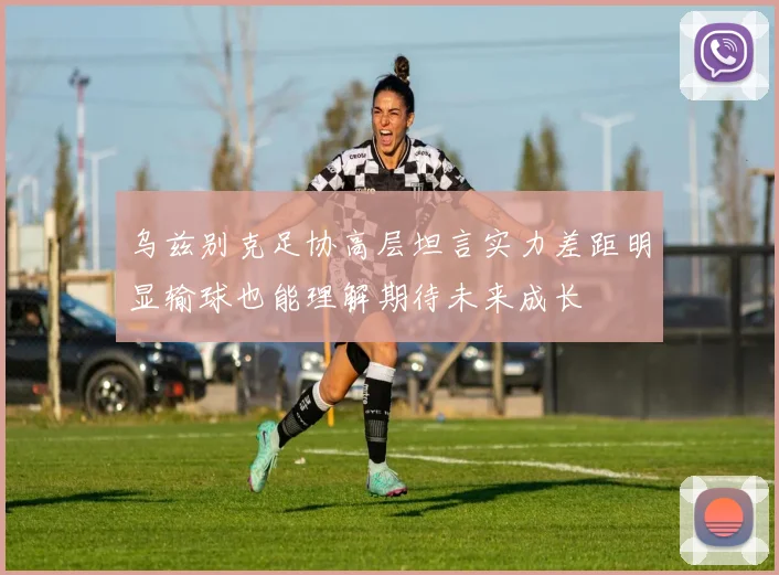 乌兹别克足协高层坦言实力差距明显输球也能理解期待未来成长