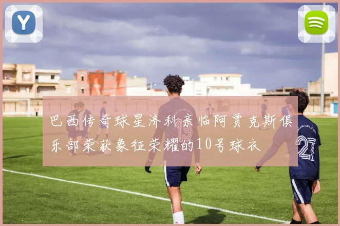 巴西传奇球星济科亲临阿贾克斯俱乐部荣获象征荣耀的10号球衣