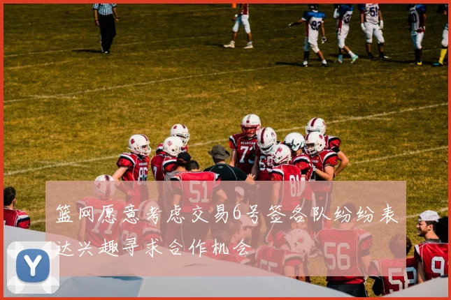 篮网愿意考虑交易6号签各队纷纷表达兴趣寻求合作机会