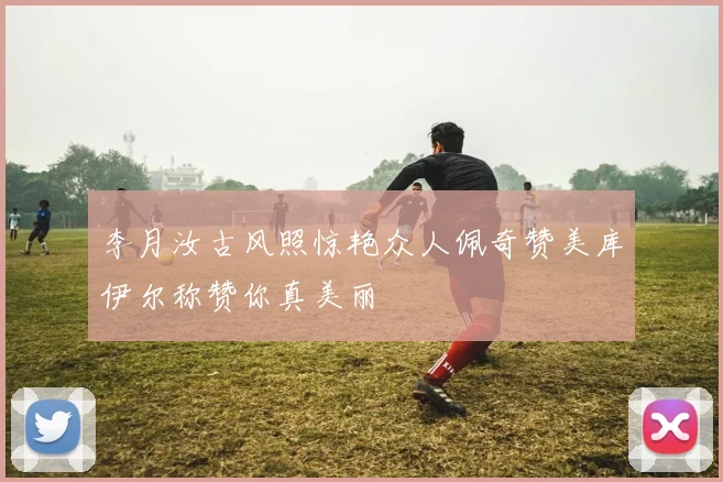 李月汝古风照惊艳众人佩奇赞美库伊尔称赞你真美丽