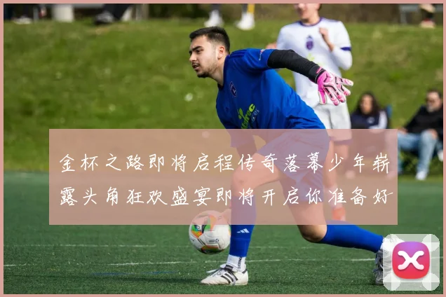 金杯之路即将启程传奇落幕少年崭露头角狂欢盛宴即将开启你准备好了吗