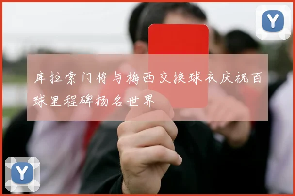 库拉索门将与梅西交换球衣庆祝百球里程碑扬名世界