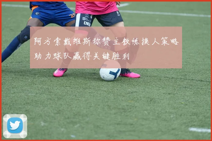 阿方索戴维斯称赞主教练换人策略助力球队赢得关键胜利