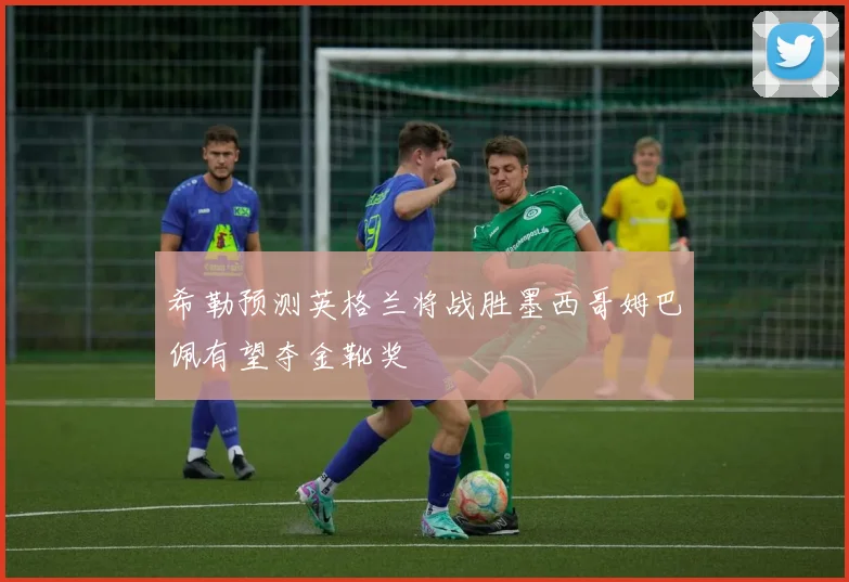 希勒预测英格兰将战胜墨西哥姆巴佩有望夺金靴奖
