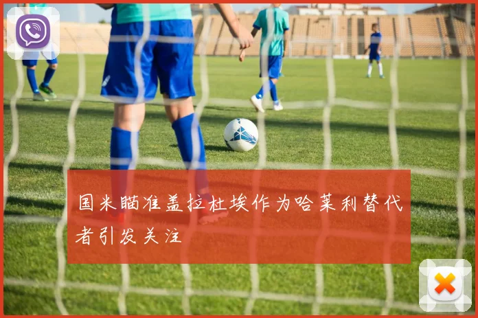 国米瞄准盖拉杜埃作为哈莱利替代者引发关注