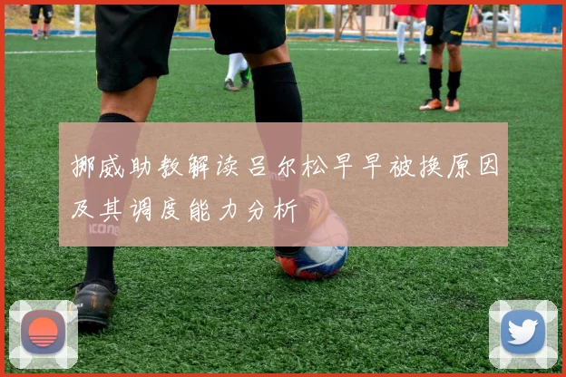 挪威助教解读吕尔松早早被换原因及其调度能力分析