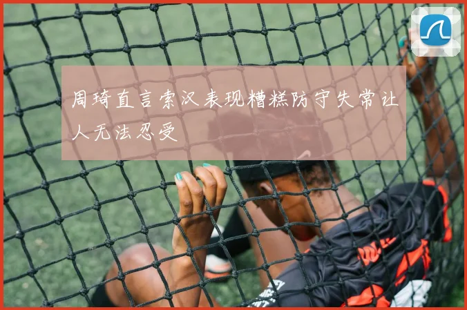 周琦直言索汉表现糟糕防守失常让人无法忍受