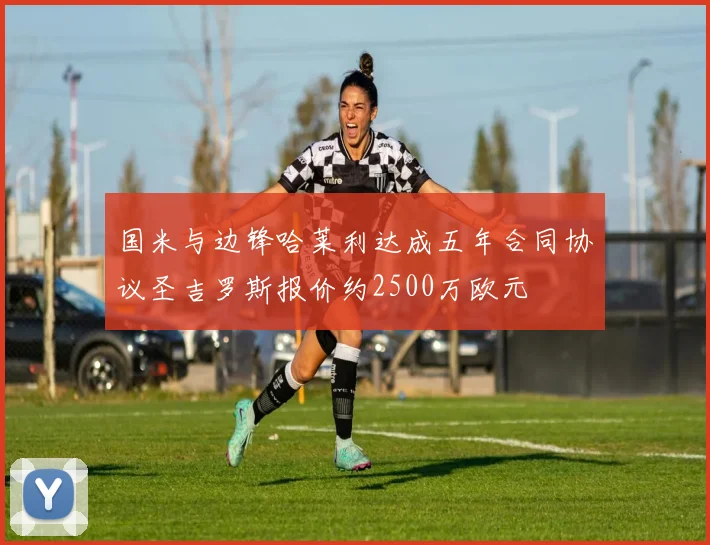 国米与边锋哈莱利达成五年合同协议圣吉罗斯报价约2500万欧元