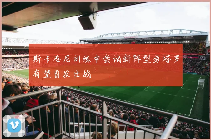 斯卡洛尼训练中尝试新阵型劳塔罗有望首发出战