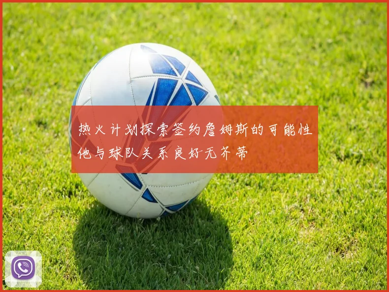 热火计划探索签约詹姆斯的可能性他与球队关系良好无芥蒂