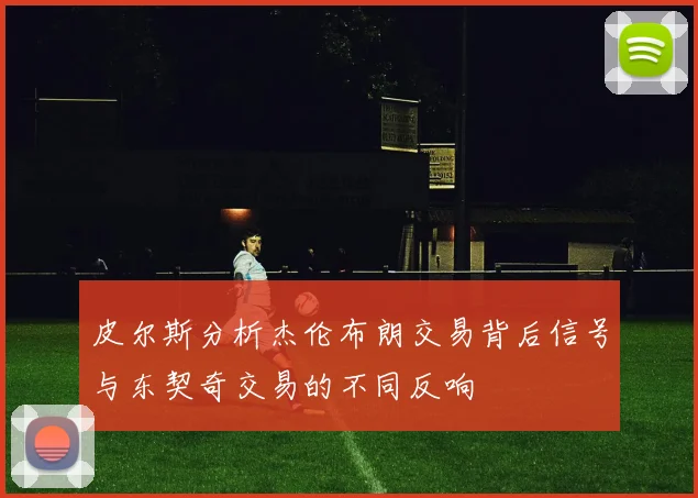 皮尔斯分析杰伦布朗交易背后信号与东契奇交易的不同反响