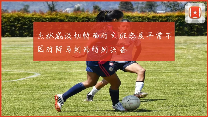 杰林威谈切特面对文班态度平常不因对阵马刺而特别兴奋