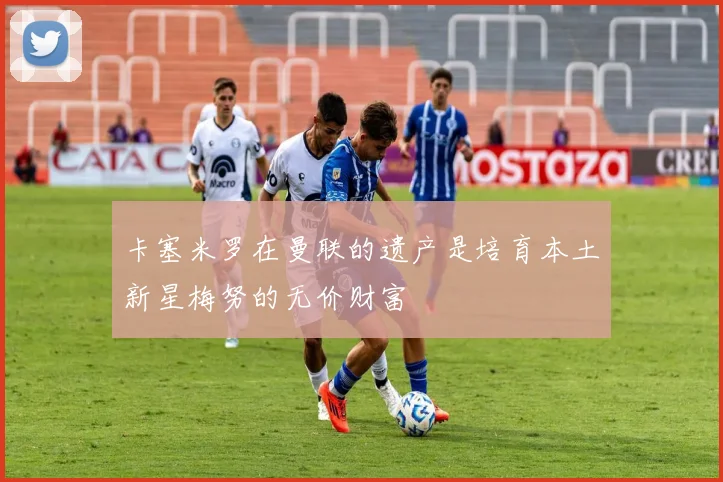 卡塞米罗在曼联的遗产是培育本土新星梅努的无价财富