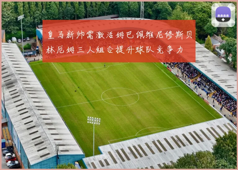 皇马新帅需激活姆巴佩维尼修斯贝林厄姆三人组合提升球队竞争力