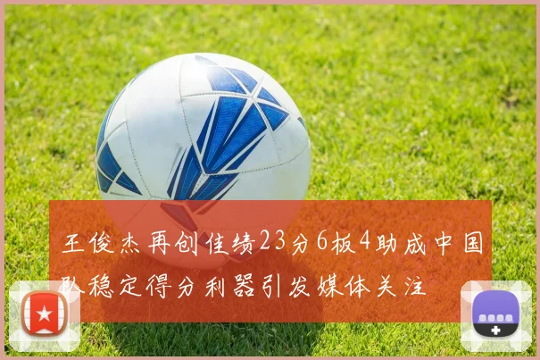 王俊杰再创佳绩23分6板4助成中国队稳定得分利器引发媒体关注