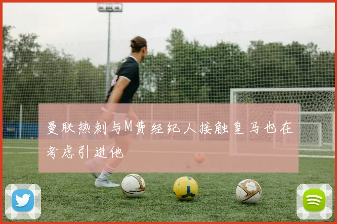 曼联热刺与M费经纪人接触皇马也在考虑引进他