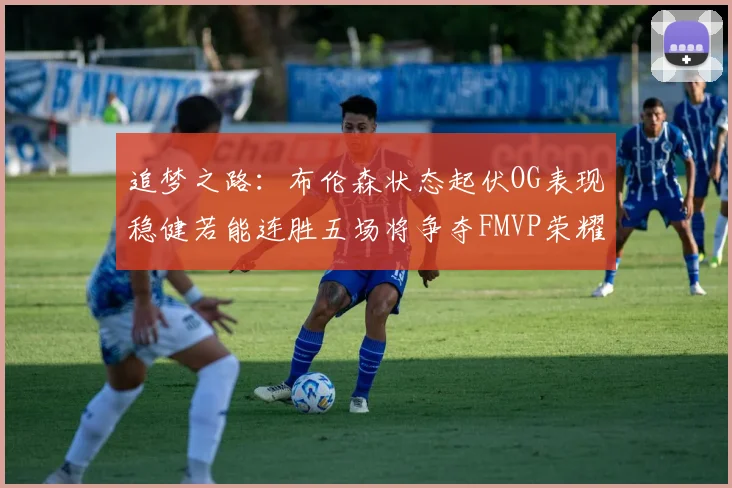 追梦之路：布伦森状态起伏OG表现稳健若能连胜五场将争夺FMVP荣耀