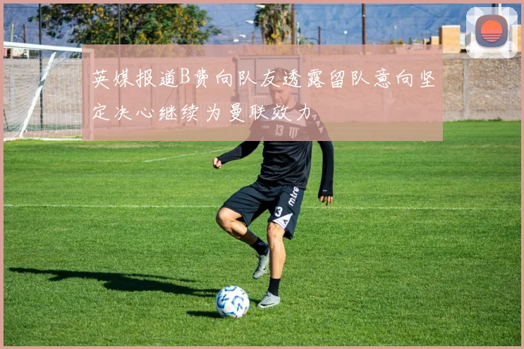 英媒报道B费向队友透露留队意向坚定决心继续为曼联效力